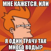 Мне кажется, или я один трачу так много воды?