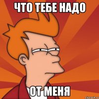 что тебе надо от меня