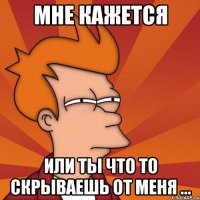 мне кажется или ты что то скрываешь от меня ...