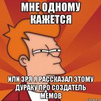 Мне одному кажется Или зря я рассказал этому дураку про создатель мемов