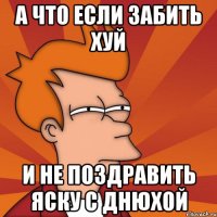 А что если забить хуй и не поздравить Яску с Днюхой