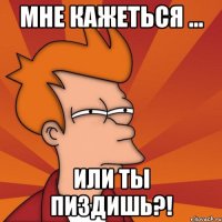 Мне кажеться ... или ты пиздишь?!