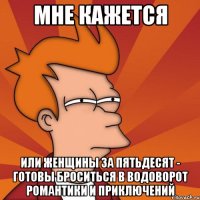 Мне кажется или женщины за пятьдесят - готовы броситься в водоворот романтики и приключений