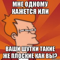 Мне одному кажется или ваши шутки такие же плоские как вы?