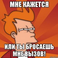 Мне кажется или ты бросаешь мне вызов!