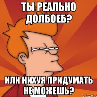 Ты реально долбоеб? Или нихуя придумать не можешь?
