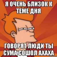 Я ОЧЕНЬ БЛИЗОК К ТЕМЕ ДНЯ говорят люди ты сума сошол ахаха
