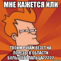 Мне кажется или твоим рукам везет на порезы в области большого пальца?????