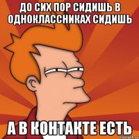 до сих пор сидишь в одноклассниках сидишь а в контакте есть