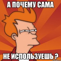 А ПОЧЕМУ САМА НЕ ИСПОЛЬЗУЕШЬ ?