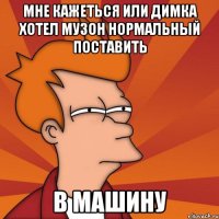 Мне кажеться или димка хотел музон нормальный поставить В машину