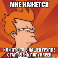 Мне кажется Или кто-то в нашей группе стал очень популярен