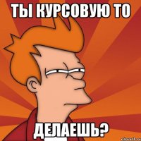 ты курсовую то делаешь?