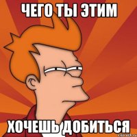 чего ты этим хочешь добиться