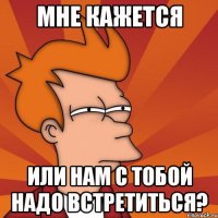Мне кажется Или нам с тобой надо встретиться?