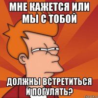 Мне кажется или мы с тобой должны встретиться и погулять?