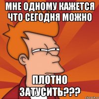 МНЕ ОДНОМУ КАЖЕТСЯ ЧТО СЕГОДНЯ МОЖНО ПЛОТНО ЗАТУСИТЬ???