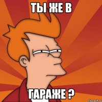 Ты же в Гараже ?