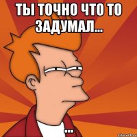 Ты точно что то задумал... ...