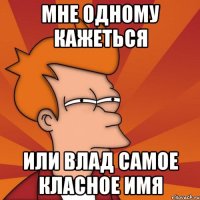 мне одному кажеться или Влад самое класное имя