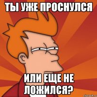 Ты уже проснулся или еще не ложился?