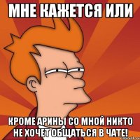 Мне кажется или Кроме Арины со мной никто не хочет общаться в чате!