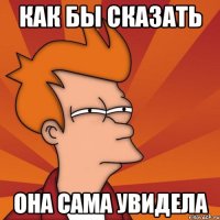 как бы сказать она сама увидела