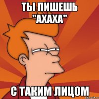 Ты пишешь "Ахаха" с таким лицом