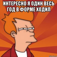 Интересно я один весь год в форме ходил 