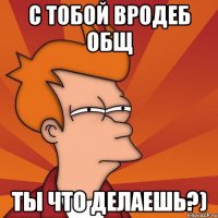 С тобой вродеб общ Ты что делаешь?)