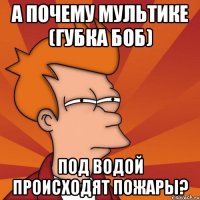 А почему мультике (губка боб) под водой происходят пожары?