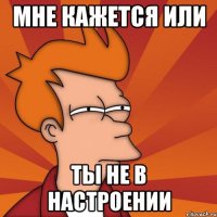 мне кажется или ты не в настроении