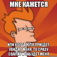 Мне кажется или когда Юля приедет, увидит меня, то сразу свалит и забудет меня