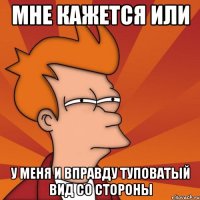 мне кажется или у меня и вправду туповатый вид со стороны