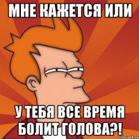 мне кажется или у тебя все время болит голова?!