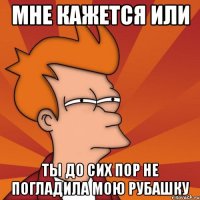 мне кажется или ты до сих пор не погладила мою рубашку