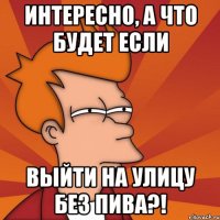 интересно, а что будет если выйти на улицу без пива?!