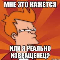 мне это кажется или я реально извращенец?