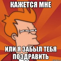 кажется мне или я забыл тебя поздравить
