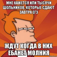 Мне кажется или тысячи шольников, которые сдают завтра ЕГЭ ЖДУТ КОГДА В НИХ ЕБАНЕТ МОЛНИЯ