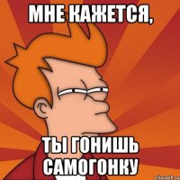 мне кажется, ты гонишь самогонку