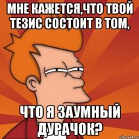 мне кажется,что твой тезис состоит в том, что я заумный дурачок?