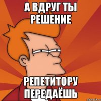 А вдруг ты решение репетитору передаёшь