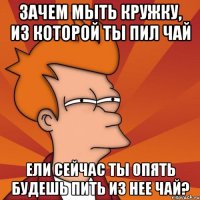 Зачем мыть кружку, из которой ты пил чай ели сейчас ты опять будешь пить из нее чай?