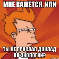 Мне кажется, или ты не прислал доклад по экологии?