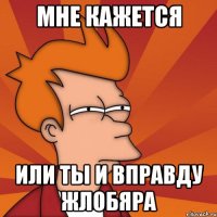 мне кажется или ты и вправду жлобяра