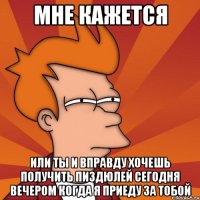 мне кажется или ты и вправду хочешь получить пиздюлей сегодня вечером когда я приеду за тобой