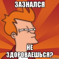 зазнался не здороваешься?