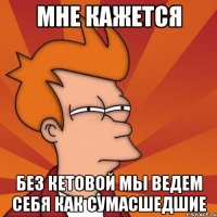 мне кажется без кетовой мы ведем себя как сумасшедшие
