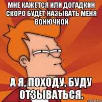 Мне кажется или догадкин скоро будет называть меня Вонючкой А я, походу, буду отзываться.